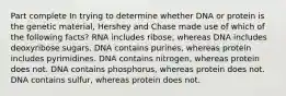 Part complete In trying to determine whether DNA or protein is the genetic material, Hershey and Chase made use of which of the following facts? RNA includes ribose, whereas DNA includes deoxyribose sugars. DNA contains purines, whereas protein includes pyrimidines. DNA contains nitrogen, whereas protein does not. DNA contains phosphorus, whereas protein does not. DNA contains sulfur, whereas protein does not.