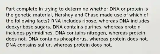 Part complete In trying to determine whether DNA or protein is the genetic material, Hershey and Chase made use of which of the following facts? RNA includes ribose, whereas DNA includes deoxyribose sugars. DNA contains purines, whereas protein includes pyrimidines. DNA contains nitrogen, whereas protein does not. DNA contains phosphorus, whereas protein does not. DNA contains sulfur, whereas protein does not.