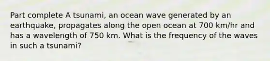 Part complete A tsunami, an ocean wave generated by an earthquake, propagates along the open ocean at 700 km/hr and has a wavelength of 750 km. What is the frequency of the waves in such a tsunami?