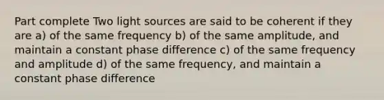 Part complete Two light sources are said to be coherent if they are a) of the same frequency b) of the same amplitude, and maintain a constant phase difference c) of the same frequency and amplitude d) of the same frequency, and maintain a constant phase difference