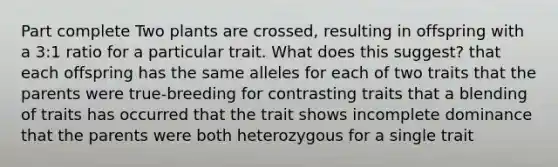 Part complete Two plants are crossed, resulting in offspring with a 3:1 ratio for a particular trait. What does this suggest? that each offspring has the same alleles for each of two traits that the parents were true-breeding for contrasting traits that a blending of traits has occurred that the trait shows incomplete dominance that the parents were both heterozygous for a single trait