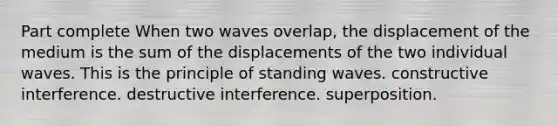 Part complete When two waves overlap, the displacement of the medium is the sum of the displacements of the two individual waves. This is the principle of standing waves. constructive interference. destructive interference. superposition.