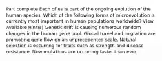 Part complete Each of us is part of the ongoing evolution of the human species. Which of the following forms of microevolution is currently most important in human populations worldwide? View Available Hint(s) Genetic drift is causing numerous random changes in the human gene pool. Global travel and migration are promoting gene flow on an unprecedented scale. Natural selection is occurring for traits such as strength and disease resistance. New mutations are occurring faster than ever.