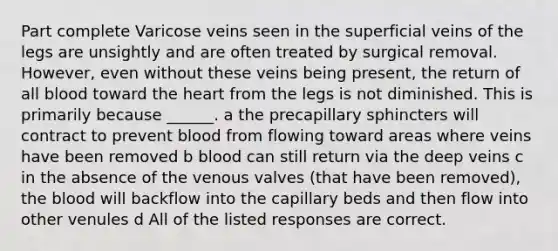 Part complete Varicose veins seen in the superficial veins of the legs are unsightly and are often treated by surgical removal. However, even without these veins being present, the return of all blood toward the heart from the legs is not diminished. This is primarily because ______. a the precapillary sphincters will contract to prevent blood from flowing toward areas where veins have been removed b blood can still return via the deep veins c in the absence of the venous valves (that have been removed), the blood will backflow into the capillary beds and then flow into other venules d All of the listed responses are correct.