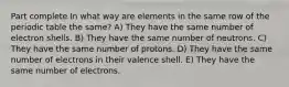 Part complete In what way are elements in the same row of the periodic table the same? A) They have the same number of electron shells. B) They have the same number of neutrons. C) They have the same number of protons. D) They have the same number of electrons in their valence shell. E) They have the same number of electrons.