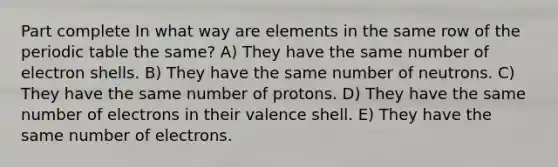 Part complete In what way are elements in the same row of the periodic table the same? A) They have the same number of electron shells. B) They have the same number of neutrons. C) They have the same number of protons. D) They have the same number of electrons in their valence shell. E) They have the same number of electrons.