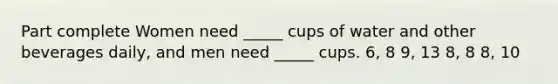 Part complete Women need _____ cups of water and other beverages daily, and men need _____ cups. 6, 8 9, 13 8, 8 8, 10