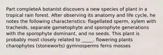 Part completeA botanist discovers a new species of plant in a tropical rain forest. After observing its anatomy and life cycle, he notes the following characteristics: flagellated sperm, xylem with tracheids, separate gametophyte and sporophyte generations with the sporophyte dominant, and no seeds. This plant is probably most closely related to _____. flowering plants charophytes (stoneworts) gymnosperms ferns mosses