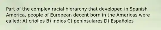 Part of the complex racial hierarchy that developed in Spanish America, people of European decent born in the Americas were called: A) criollos B) indios C) peninsulares D) Españoles