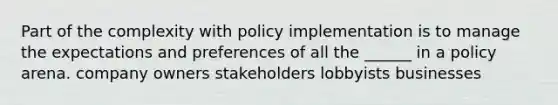 Part of the complexity with policy implementation is to manage the expectations and preferences of all the ______ in a policy arena. company owners stakeholders lobbyists businesses