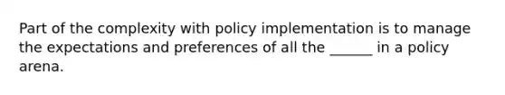 Part of the complexity with policy implementation is to manage the expectations and preferences of all the ______ in a policy arena.