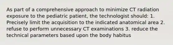 As part of a comprehensive approach to minimize CT radiation exposure to the pediatric patient, the technologist should: 1. Precisely limit the acquisition to the indicated anatomical area 2. refuse to perform unnecessary CT examinations 3. reduce the technical parameters based upon the body habitus