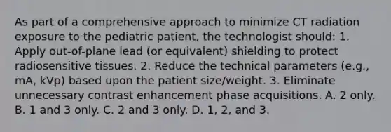 As part of a comprehensive approach to minimize CT radiation exposure to the pediatric patient, the technologist should: 1. Apply out-of-plane lead (or equivalent) shielding to protect radiosensitive tissues. 2. Reduce the technical parameters (e.g., mA, kVp) based upon the patient size/weight. 3. Eliminate unnecessary contrast enhancement phase acquisitions. A. 2 only. B. 1 and 3 only. C. 2 and 3 only. D. 1, 2, and 3.