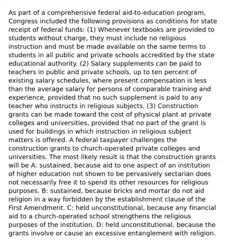 As part of a comprehensive federal aid-to-education program, Congress included the following provisions as conditions for state receipt of federal funds: (1) Whenever textbooks are provided to students without charge, they must include no religious instruction and must be made available on the same terms to students in all public and private schools accredited by the state educational authority. (2) Salary supplements can be paid to teachers in public and private schools, up to ten percent of existing salary schedules, where present compensation is less than the average salary for persons of comparable training and experience, provided that no such supplement is paid to any teacher who instructs in religious subjects. (3) Construction grants can be made toward the cost of physical plant at private colleges and universities, provided that no part of the grant is used for buildings in which instruction in religious subject matters is offered. A federal taxpayer challenges the construction grants to church-operated private colleges and universities. The most likely result is that the construction grants will be A: sustained, because aid to one aspect of an institution of higher education not shown to be pervasively sectarian does not necessarily free it to spend its other resources for religious purposes. B: sustained, because bricks and mortar do not aid religion in a way forbidden by the establishment clause of the First Amendment. C: held unconstitutional, because any financial aid to a church-operated school strengthens the religious purposes of the institution. D: held unconstitutional, because the grants involve or cause an excessive entanglement with religion.