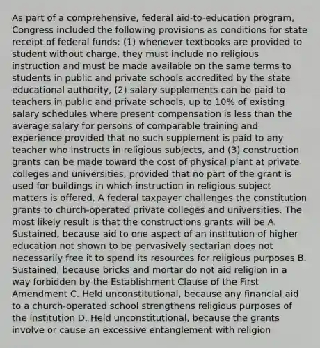 As part of a comprehensive, federal aid-to-education program, Congress included the following provisions as conditions for state receipt of federal funds: (1) whenever textbooks are provided to student without charge, they must include no religious instruction and must be made available on the same terms to students in public and private schools accredited by the state educational authority, (2) salary supplements can be paid to teachers in public and private schools, up to 10% of existing salary schedules where present compensation is less than the average salary for persons of comparable training and experience provided that no such supplement is paid to any teacher who instructs in religious subjects, and (3) construction grants can be made toward the cost of physical plant at private colleges and universities, provided that no part of the grant is used for buildings in which instruction in religious subject matters is offered. A federal taxpayer challenges the constitution grants to church-operated private colleges and universities. The most likely result is that the constructions grants will be A. Sustained, because aid to one aspect of an institution of higher education not shown to be pervasively sectarian does not necessarily free it to spend its resources for religious purposes B. Sustained, because bricks and mortar do not aid religion in a way forbidden by the Establishment Clause of the First Amendment C. Held unconstitutional, because any financial aid to a church-operated school strengthens religious purposes of the institution D. Held unconstitutional, because the grants involve or cause an excessive entanglement with religion