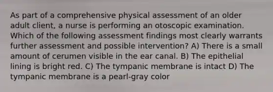 As part of a comprehensive physical assessment of an older adult client, a nurse is performing an otoscopic examination. Which of the following assessment findings most clearly warrants further assessment and possible intervention? A) There is a small amount of cerumen visible in the ear canal. B) The epithelial lining is bright red. C) The tympanic membrane is intact D) The tympanic membrane is a pearl-gray color