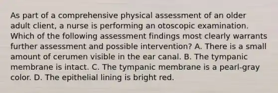 As part of a comprehensive physical assessment of an older adult client, a nurse is performing an otoscopic examination. Which of the following assessment findings most clearly warrants further assessment and possible intervention? A. There is a small amount of cerumen visible in the ear canal. B. The tympanic membrane is intact. C. The tympanic membrane is a pearl-gray color. D. The epithelial lining is bright red.