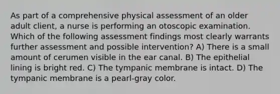 As part of a comprehensive physical assessment of an older adult client, a nurse is performing an otoscopic examination. Which of the following assessment findings most clearly warrants further assessment and possible intervention? A) There is a small amount of cerumen visible in the ear canal. B) The epithelial lining is bright red. C) The tympanic membrane is intact. D) The tympanic membrane is a pearl-gray color.