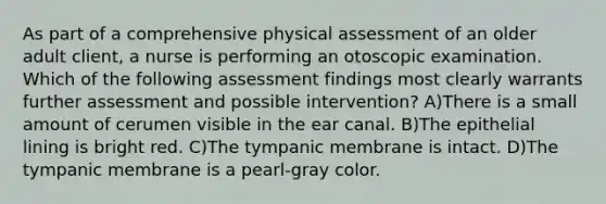 As part of a comprehensive physical assessment of an older adult client, a nurse is performing an otoscopic examination. Which of the following assessment findings most clearly warrants further assessment and possible intervention? A)There is a small amount of cerumen visible in the ear canal. B)The epithelial lining is bright red. C)The tympanic membrane is intact. D)The tympanic membrane is a pearl-gray color.