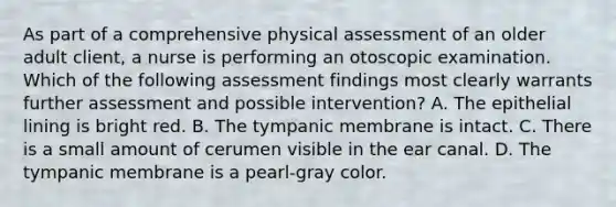 As part of a comprehensive physical assessment of an older adult client, a nurse is performing an otoscopic examination. Which of the following assessment findings most clearly warrants further assessment and possible intervention? A. The epithelial lining is bright red. B. The tympanic membrane is intact. C. There is a small amount of cerumen visible in the ear canal. D. The tympanic membrane is a pearl-gray color.