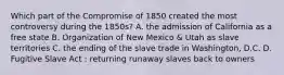 Which part of the Compromise of 1850 created the most controversy during the 1850s? A. the admission of California as a free state B. Organization of New Mexico & Utah as slave territories C. the ending of the slave trade in Washington, D.C. D. Fugitive Slave Act : returning runaway slaves back to owners