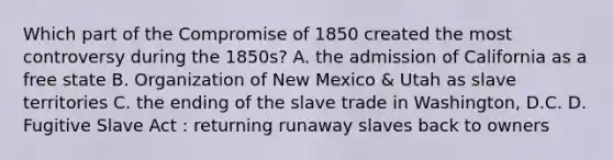 Which part of the Compromise of 1850 created the most controversy during the 1850s? A. the admission of California as a free state B. Organization of New Mexico & Utah as slave territories C. the ending of the slave trade in Washington, D.C. D. Fugitive Slave Act : returning runaway slaves back to owners