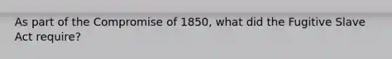 As part of the Compromise of 1850, what did the Fugitive Slave Act require?