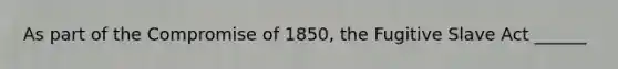 As part of the Compromise of 1850, the Fugitive Slave Act ______