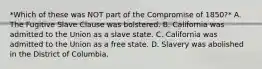 *Which of these was NOT part of the Compromise of 1850?* A. The Fugitive Slave Clause was bolstered. B. California was admitted to the Union as a slave state. C. California was admitted to the Union as a free state. D. Slavery was abolished in the District of Columbia.