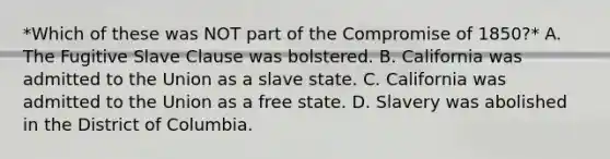 *Which of these was NOT part of the Compromise of 1850?* A. The Fugitive Slave Clause was bolstered. B. California was admitted to the Union as a slave state. C. California was admitted to the Union as a free state. D. Slavery was abolished in the District of Columbia.