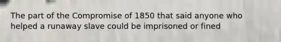 The part of the Compromise of 1850 that said anyone who helped a runaway slave could be imprisoned or fined