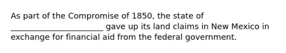 As part of the Compromise of 1850, the state of _______________________ gave up its land claims in New Mexico in exchange for financial aid from the federal government.