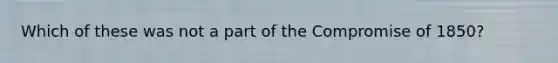 Which of these was not a part of the Compromise of 1850?