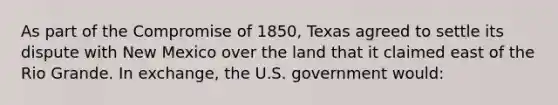 As part of the Compromise of 1850, Texas agreed to settle its dispute with New Mexico over the land that it claimed east of the Rio Grande. In exchange, the U.S. government would: