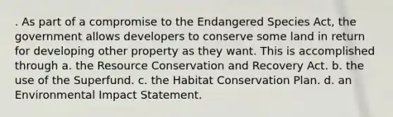 . As part of a compromise to the Endangered Species Act, the government allows developers to conserve some land in return for developing other property as they want. This is accomplished through a. the Resource Conservation and Recovery Act. b. the use of the Superfund. c. the Habitat Conservation Plan. d. an Environmental Impact Statement.