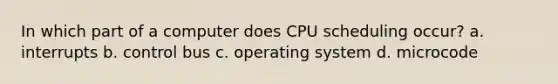 In which part of a computer does CPU scheduling occur? a. interrupts b. control bus c. operating system d. microcode