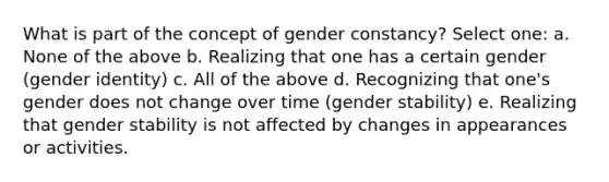 What is part of the concept of gender constancy? Select one: a. None of the above b. Realizing that one has a certain gender (gender identity) c. All of the above d. Recognizing that one's gender does not change over time (gender stability) e. Realizing that gender stability is not affected by changes in appearances or activities.