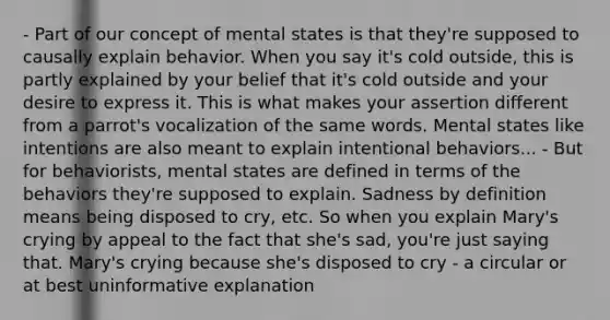 - Part of our concept of mental states is that they're supposed to causally explain behavior. When you say it's cold outside, this is partly explained by your belief that it's cold outside and your desire to express it. This is what makes your assertion different from a parrot's vocalization of the same words. Mental states like intentions are also meant to explain intentional behaviors... - But for behaviorists, mental states are defined in terms of the behaviors they're supposed to explain. Sadness by definition means being disposed to cry, etc. So when you explain Mary's crying by appeal to the fact that she's sad, you're just saying that. Mary's crying because she's disposed to cry - a circular or at best uninformative explanation