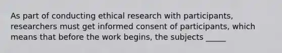 As part of conducting ethical research with participants, researchers must get informed consent of participants, which means that before the work begins, the subjects _____