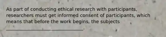 As part of conducting ethical research with participants, researchers must get informed consent of participants, which means that before the work begins, the subjects _________________________________.