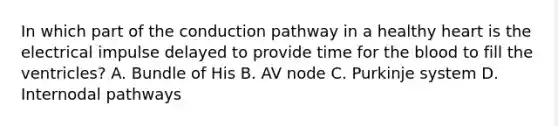 In which part of the conduction pathway in a healthy heart is the electrical impulse delayed to provide time for the blood to fill the ventricles? A. Bundle of His B. AV node C. Purkinje system D. Internodal pathways