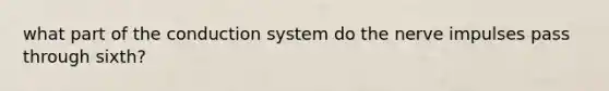 what part of the conduction system do the nerve impulses pass through sixth?