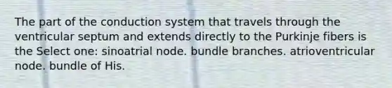 The part of the conduction system that travels through the ventricular septum and extends directly to the Purkinje fibers is the Select one: sinoatrial node. bundle branches. atrioventricular node. bundle of His.