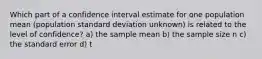 Which part of a confidence interval estimate for one population mean (population standard deviation unknown) is related to the level of confidence? a) the sample mean b) the sample size n c) the standard error d) t