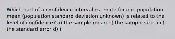 Which part of a confidence interval estimate for one population mean (population standard deviation unknown) is related to the level of confidence? a) the sample mean b) the sample size n c) the standard error d) t