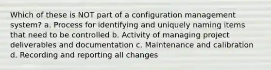 Which of these is NOT part of a configuration management system? a. Process for identifying and uniquely naming items that need to be controlled b. Activity of managing project deliverables and documentation c. Maintenance and calibration d. Recording and reporting all changes