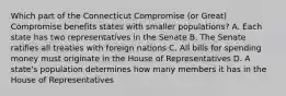 Which part of the Connecticut Compromise (or Great) Compromise benefits states with smaller populations? A. Each state has two representatives in the Senate B. The Senate ratifies all treaties with foreign nations C. All bills for spending money must originate in the House of Representatives D. A state's population determines how many members it has in the House of Representatives