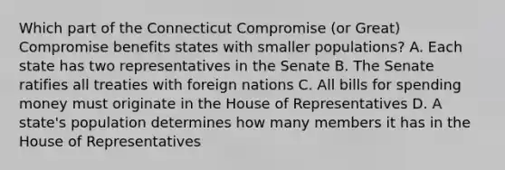 Which part of the Connecticut Compromise (or Great) Compromise benefits states with smaller populations? A. Each state has two representatives in the Senate B. The Senate ratifies all treaties with foreign nations C. All bills for spending money must originate in the House of Representatives D. A state's population determines how many members it has in the House of Representatives