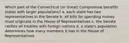 Which part of the Connecticut (or Great) Compromise benefits states with larger populations? a. each state has two representatives in the Senate b. all bills for spending money must originate in the House of Representatives c. the Senate ratifies all treaties with foreign nations d. a state's population determines how many members it has in the House of Representatives