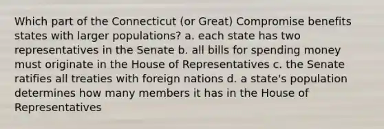 Which part of the Connecticut (or Great) Compromise benefits states with larger populations? a. each state has two representatives in the Senate b. all bills for spending money must originate in the House of Representatives c. the Senate ratifies all treaties with foreign nations d. a state's population determines how many members it has in the House of Representatives